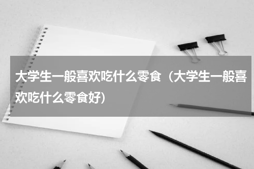 大学生一般喜欢吃什么零食（大学生一般喜欢吃什么零食好）