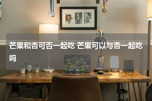 芒果和杏可否一起吃 芒果可以与杏一起吃吗