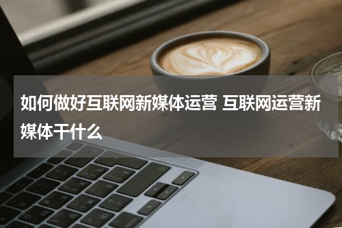 如何做好互联网新媒体运营 互联网运营新媒体干什么