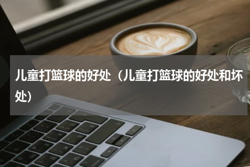 儿童打篮球的好处（儿童打篮球的好处和坏处）