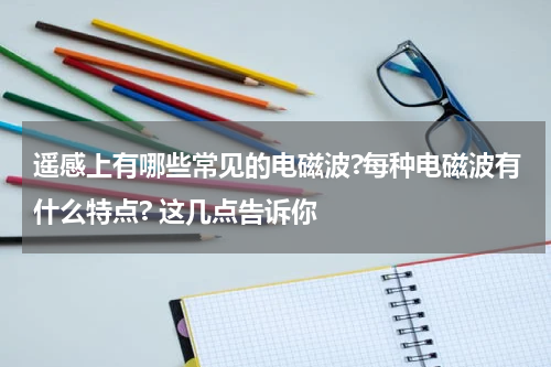 遥感上有哪些常见的电磁波?每种电磁波有什么特点? 这几点告诉你