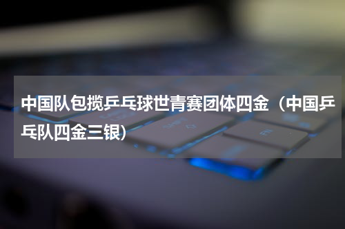 中国队包揽乒乓球世青赛团体四金(中国乒乓队四金三银)