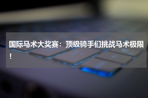 国际马术大奖赛:顶级骑手们挑战马术极限!