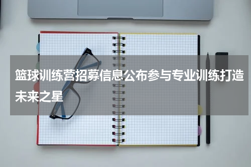 篮球训练营招募信息公布参与专业训练打造未来之星
