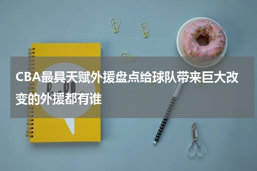 CBA最具天赋外援盘点给球队带来巨大改变的外援都有谁