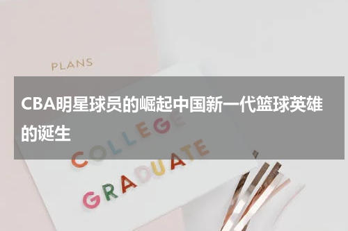 CBA明星球员的崛起中国新一代篮球英雄的诞生