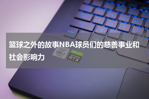 篮球之外的故事NBA球员们的慈善事业和社会影响力