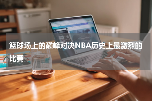 篮球场上的巅峰对决NBA历史上最激烈的比赛