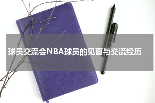 球员交流会NBA球员的见面与交流经历