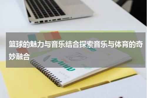 篮球的魅力与音乐结合探索音乐与体育的奇妙融合