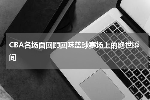 CBA名场面回顾回味篮球赛场上的绝世瞬间