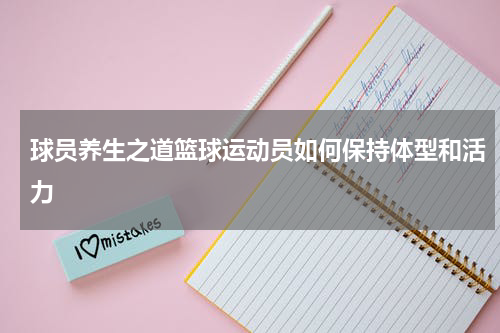 球员养生之道篮球运动员如何保持体型和活力