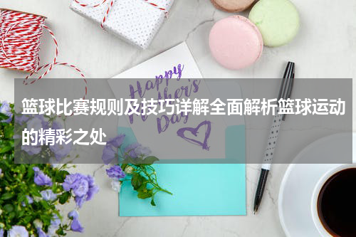 篮球比赛规则及技巧详解全面解析篮球运动的精彩之处
