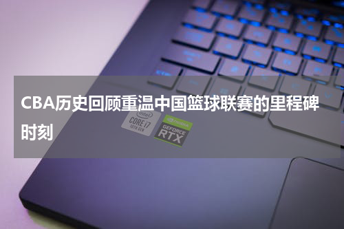CBA历史回顾重温中国篮球联赛的里程碑时刻