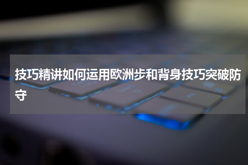 技巧精讲如何运用欧洲步和背身技巧突破防守