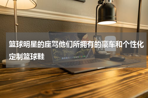 篮球明星的座驾他们所拥有的豪车和个性化定制篮球鞋