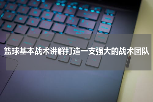 篮球基本战术讲解打造一支强大的战术团队