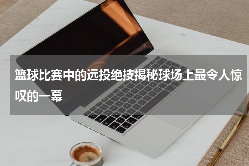 篮球比赛中的远投绝技揭秘球场上最令人惊叹的一幕