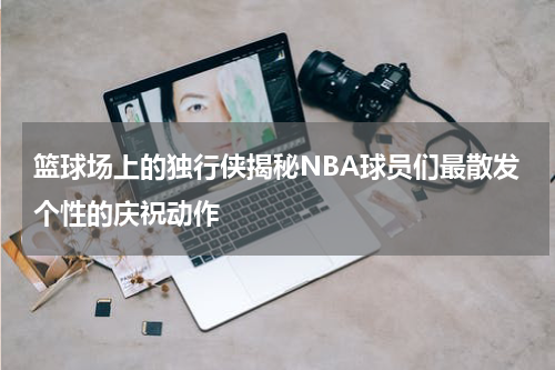 篮球场上的独行侠揭秘NBA球员们最散发个性的庆祝动作