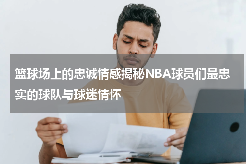 篮球场上的忠诚情感揭秘NBA球员们最忠实的球队与球迷情怀