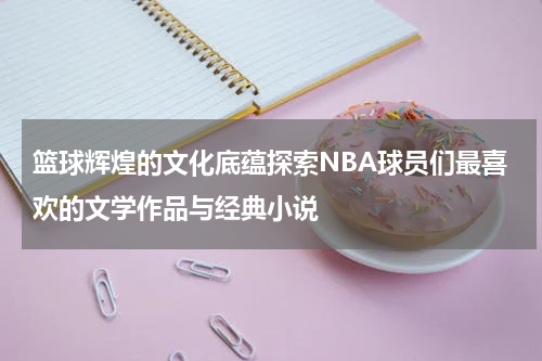 篮球辉煌的文化底蕴探索NBA球员们最喜欢的文学作品与经典小说