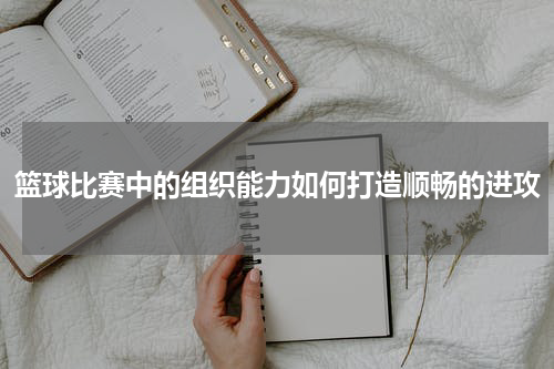 篮球比赛中的组织能力如何打造顺畅的进攻