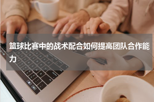 篮球比赛中的战术配合如何提高团队合作能力