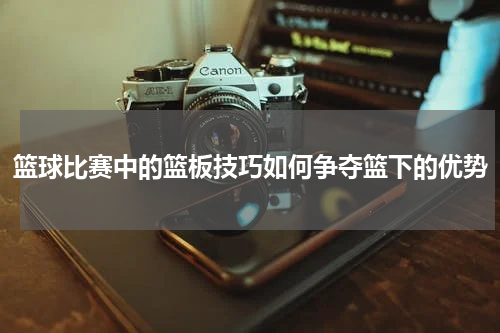 篮球比赛中的篮板技巧如何争夺篮下的优势