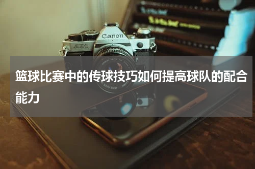 篮球比赛中的传球技巧如何提高球队的配合能力