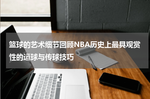 篮球的艺术细节回顾NBA历史上最具观赏性的运球与传球技巧