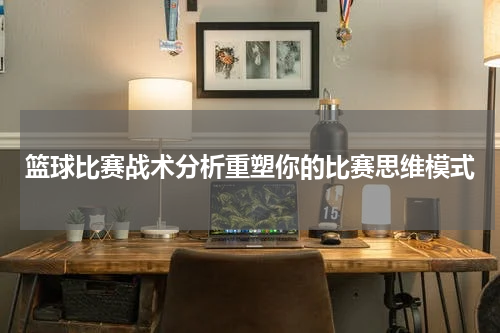 篮球比赛战术分析重塑你的比赛思维模式