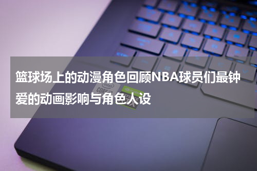 篮球场上的动漫角色回顾NBA球员们最钟爱的动画影响与角色人设