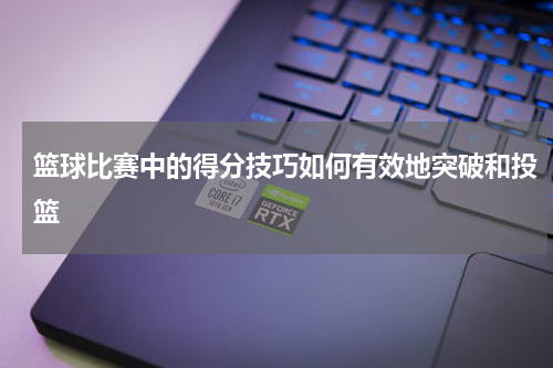 篮球比赛中的得分技巧如何有效地突破和投篮