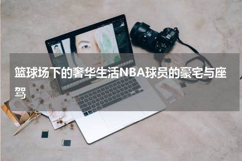 篮球场下的奢华生活NBA球员的豪宅与座驾