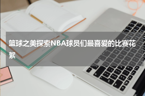 篮球之美探索NBA球员们最喜爱的比赛花絮