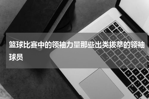 篮球比赛中的领袖力量那些出类拔萃的领袖球员