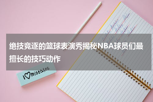 绝技竞逐的篮球表演秀揭秘NBA球员们最擅长的技巧动作