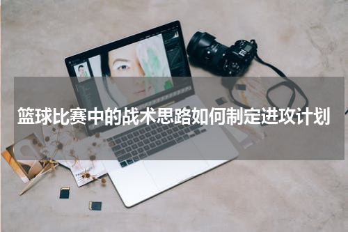 篮球比赛中的战术思路如何制定进攻计划