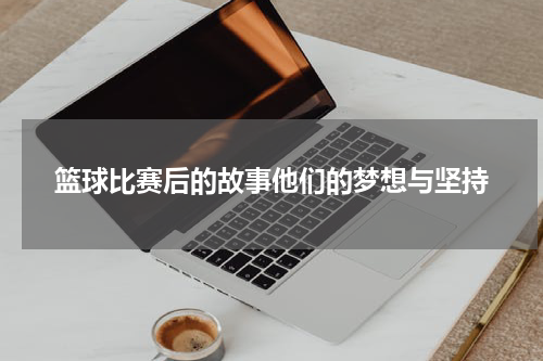 篮球比赛后的故事他们的梦想与坚持