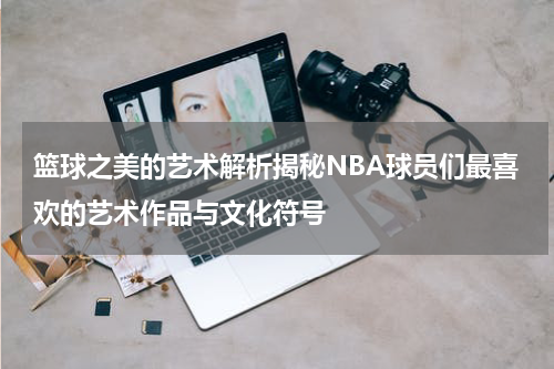 篮球之美的艺术解析揭秘NBA球员们最喜欢的艺术作品与文化符号